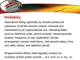 LOGO
Inventory
Descriptive listing, generally by records series and
subseries, of all the records created, received and
maintained by an organizational unit, indicating fields
such as reference code, period covered, volume/quantity,
location, frequency of use, duplication, format,
arrangement, access restrictions, vital records status, time
and utility values, and retention period
All government offices shall regularly conduct an
inventory of their public records… (R.A. 9470, Art. III, Sec. 15)
 