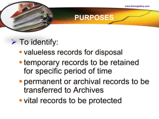 LOGO
www.themegallery.com
 To identify:
 valueless records for disposal
 temporary records to be retained
for specific period of time
 permanent or archival records to be
transferred to Archives
 vital records to be protected
PURPOSES
 