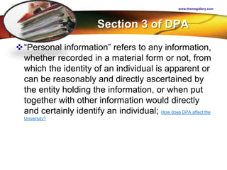 LOGO
Section 3 of DPA
“Personal information” refers to any information,
whether recorded in a material form or not, from
which the identity of an individual is apparent or
can be reasonably and directly ascertained by
the entity holding the information, or when put
together with other information would directly
and certainly identify an individual; How does DPA affect the
University?
www.themegallery.com
 