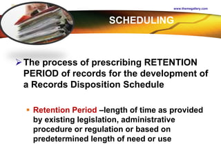 LOGO
www.themegallery.com
The process of prescribing RETENTION
PERIOD of records for the development of
a Records Disposition Schedule
 Retention Period –length of time as provided
by existing legislation, administrative
procedure or regulation or based on
predetermined length of need or use
SCHEDULING
 