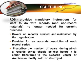 LOGO
www.themegallery.com
RDS - provides mandatory instructions for
what to do with records (and non-record
materials) no longer needed for current
business.
 Covers all records created and maintained by
the organization.
 Provides for an accurate description of each
record series.
 Prescribes the number of years during which
a records series should be kept before it is
either transferred to the Records Center or
Archives or finally sold or destroyed.
SCHEDULING
 