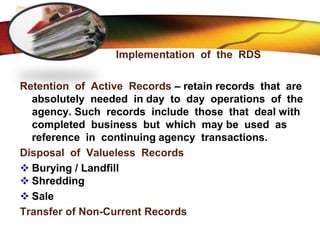 LOGO
Implementation of the RDS
Retention of Active Records – retain records that are
absolutely needed in day to day operations of the
agency. Such records include those that deal with
completed business but which may be used as
reference in continuing agency transactions.
Disposal of Valueless Records
 Burying / Landfill
 Shredding
 Sale
Transfer of Non-Current Records
 