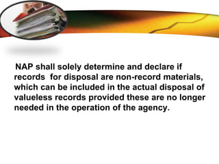 LOGO
NAP shall solely determine and declare if
records for disposal are non-record materials,
which can be included in the actual disposal of
valueless records provided these are no longer
needed in the operation of the agency.
 