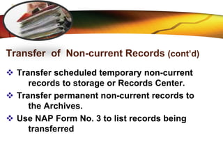 LOGO
Transfer of Non-current Records (cont’d)
 Transfer scheduled temporary non-current
records to storage or Records Center.
 Transfer permanent non-current records to
the Archives.
 Use NAP Form No. 3 to list records being
transferred
 