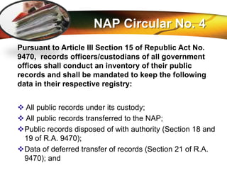 LOGO
NAP Circular No. 4
Pursuant to Article III Section 15 of Republic Act No.
9470, records officers/custodians of all government
offices shall conduct an inventory of their public
records and shall be mandated to keep the following
data in their respective registry:
 All public records under its custody;
 All public records transferred to the NAP;
Public records disposed of with authority (Section 18 and
19 of R.A. 9470);
Data of deferred transfer of records (Section 21 of R.A.
9470); and
 