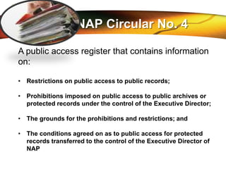 LOGO
NAP Circular No. 4
A public access register that contains information
on:
• Restrictions on public access to public records;
• Prohibitions imposed on public access to public archives or
protected records under the control of the Executive Director;
• The grounds for the prohibitions and restrictions; and
• The conditions agreed on as to public access for protected
records transferred to the control of the Executive Director of
NAP
 