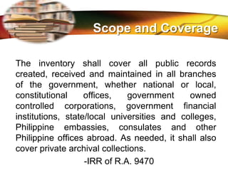 LOGO
The inventory shall cover all public records
created, received and maintained in all branches
of the government, whether national or local,
constitutional offices, government owned
controlled corporations, government financial
institutions, state/local universities and colleges,
Philippine embassies, consulates and other
Philippine offices abroad. As needed, it shall also
cover private archival collections.
-IRR of R.A. 9470
Scope and Coverage
 