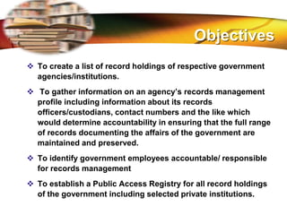 LOGO
 To create a list of record holdings of respective government
agencies/institutions.
 To gather information on an agency’s records management
profile including information about its records
officers/custodians, contact numbers and the like which
would determine accountability in ensuring that the full range
of records documenting the affairs of the government are
maintained and preserved.
 To identify government employees accountable/ responsible
for records management
 To establish a Public Access Registry for all record holdings
of the government including selected private institutions.
Objectives
 