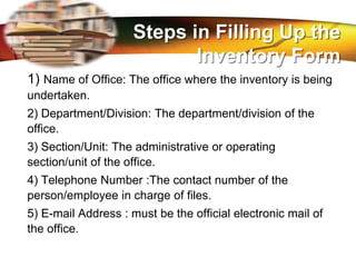 LOGO
1) Name of Office: The office where the inventory is being
undertaken.
2) Department/Division: The department/division of the
office.
3) Section/Unit: The administrative or operating
section/unit of the office.
4) Telephone Number :The contact number of the
person/employee in charge of files.
5) E-mail Address : must be the official electronic mail of
the office.
Steps in Filling Up the
Inventory Form
 