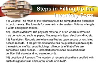 LOGO
11) Volume: The mass of the records should be computed and expressed
in cubic meters. The formula for volume in cubic meters: Volume = length
x width x height (in meters)
12) Records Medium: The physical material in or on which information
may be recorded such as paper, film, magnetic tape, electronic disk, etc.
13) Restriction: Records are to be classified as open access or restricted
access records. If the government office has no guidelines pertaining to
the restrictions of its record holdings, all records of that office are
considered open access. Restricted records shall be classified as
confidential, secret and top secret records.
14) Location of Records: The location of records should be specified with
such designations as office area, offsite or in NAP.
Steps in Filling Up the
Inventory Form
 