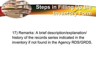 LOGO
17) Remarks: A brief description/explanation/
history of the records series indicated in the
inventory if not found in the Agency RDS/GRDS.
Steps in Filling Up the
Inventory Form
 