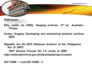 LOGO
References:
Ellis, Judith, ed. (1993). Keeping archives. 2nd ed. Australia :
Thorpe.
Hunter, Gregory. Developing and maintaining practical archives.
2005.
Republic Act No. 9470 (National Archives of the Philippines
Act of 2007)
NAP General Circular No. 1-4, series of 2009
http://nationalarchives.gov.ph/downloads/nap-circulars/
ISO 15489 – 1 and ISO 15489 – 2
www.themegallery.com
 