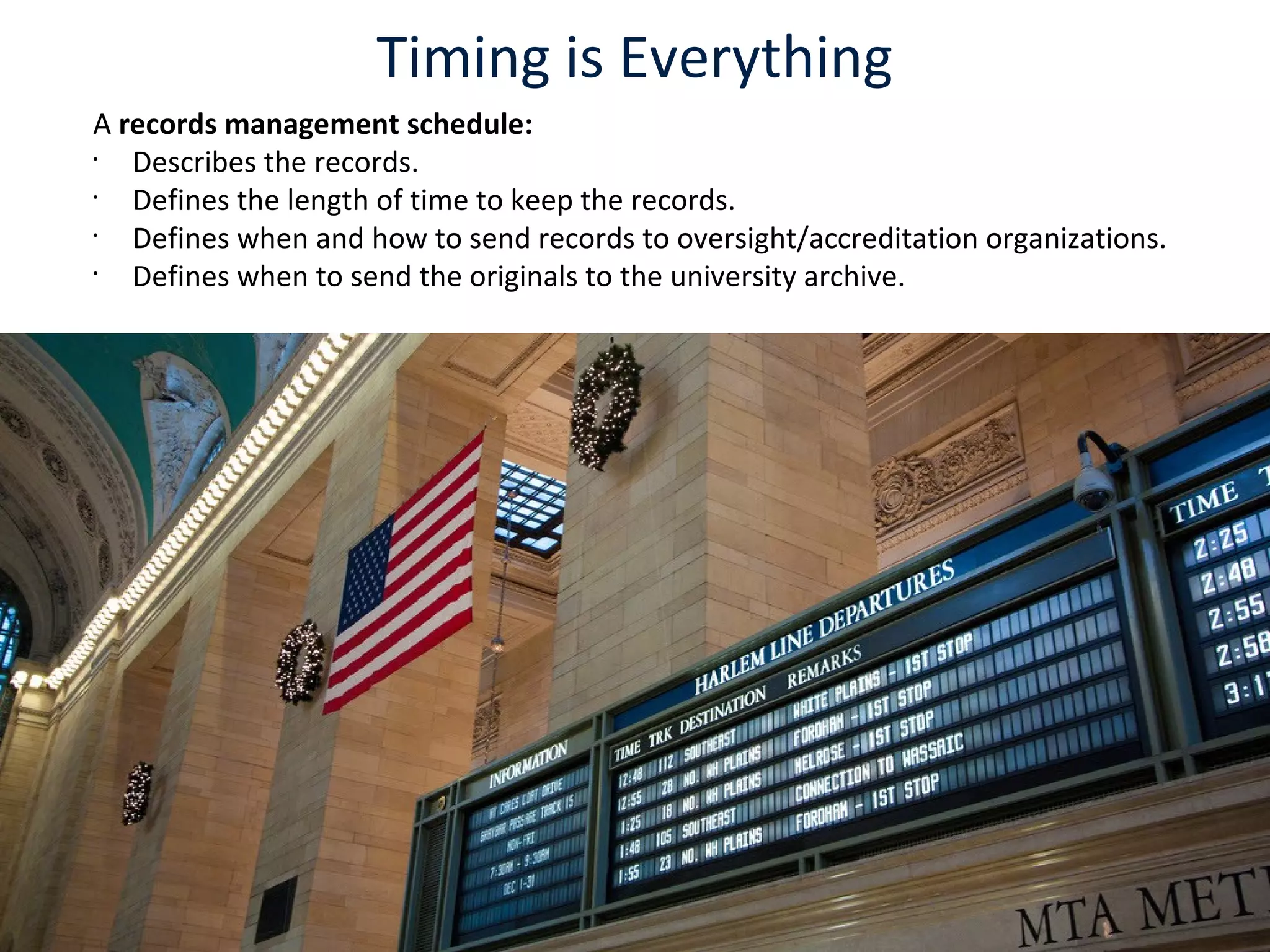 Timing is Everything
A records management schedule:
•
Describes the records.
•
Defines the length of time to keep the records.
•
Defines when and how to send records to oversight/accreditation organizations.
•
Defines when to send the originals to the university archive.
 