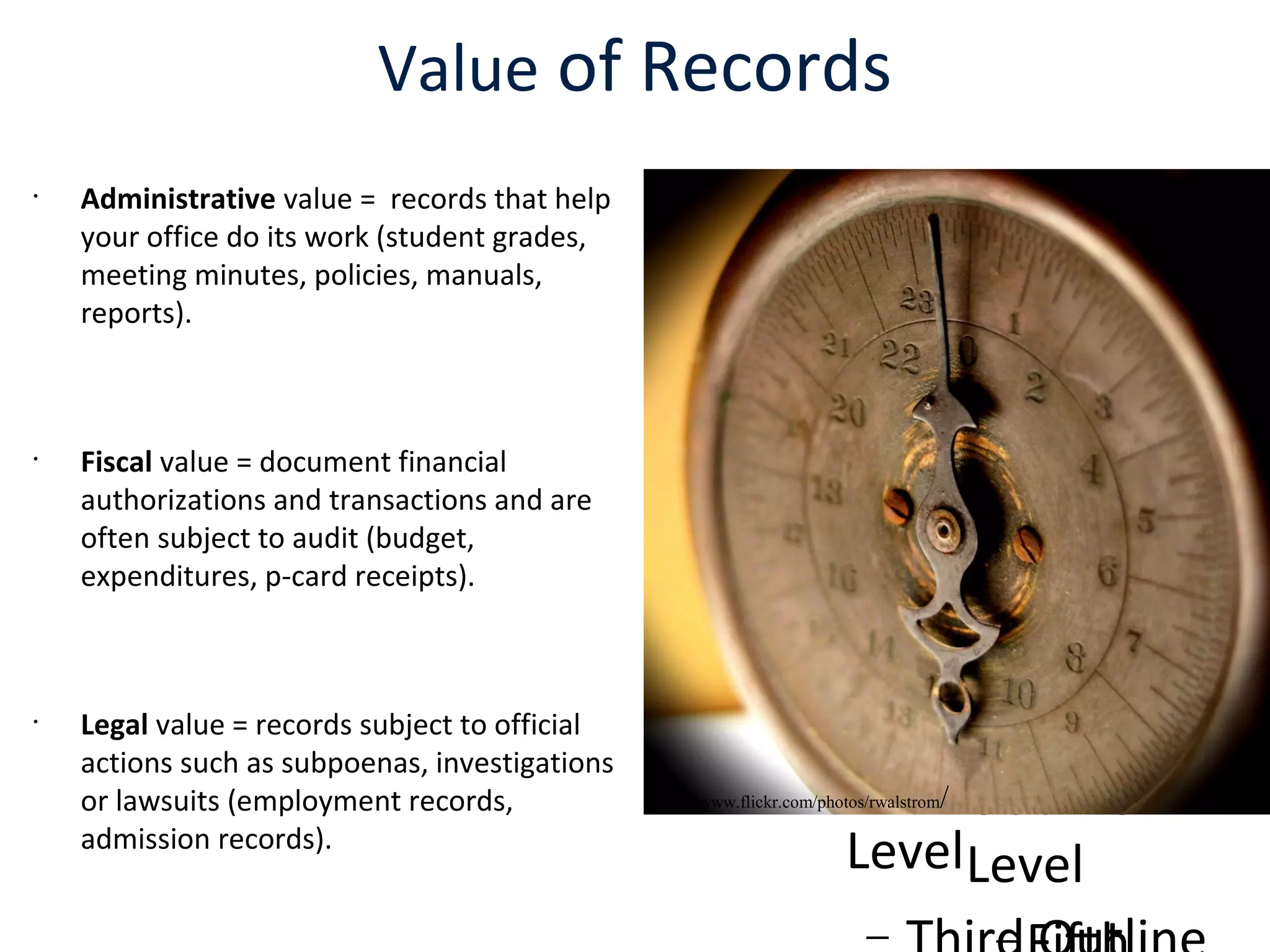 
Click to edit the
outline text format

Second Outline
Level
− Third Outline
Level

Fourth
Outline
Level

Click to edit the
outline text format

Second Outline
Level
−
Value of Records
•
Administrative value = records that help
your office do its work (student grades,
meeting minutes, policies, manuals,
reports).
•
Fiscal value = document financial
authorizations and transactions and are
often subject to audit (budget,
expenditures, p-card receipts).
•
Legal value = records subject to official
actions such as subpoenas, investigations
or lawsuits (employment records,
admission records).
http://www.flickr.com/photos/rwalstrom/
 