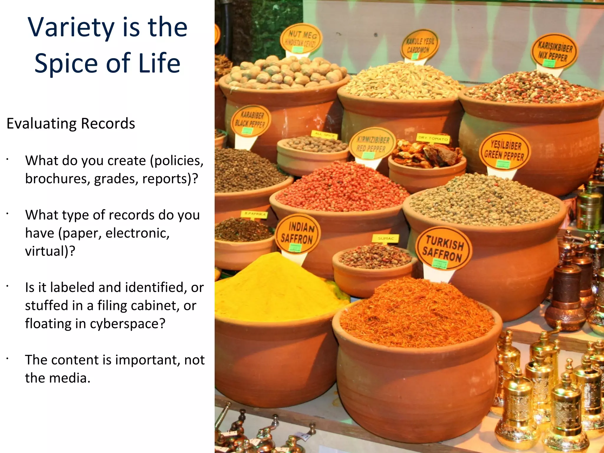 Variety is the
Spice of Life
Evaluating Records
•
What do you create (policies,
brochures, grades, reports)?
•
What type of records do you
have (paper, electronic,
virtual)?
•
Is it labeled and identified, or
stuffed in a filing cabinet, or
floating in cyberspace?
•
The content is important, not
the media.
 