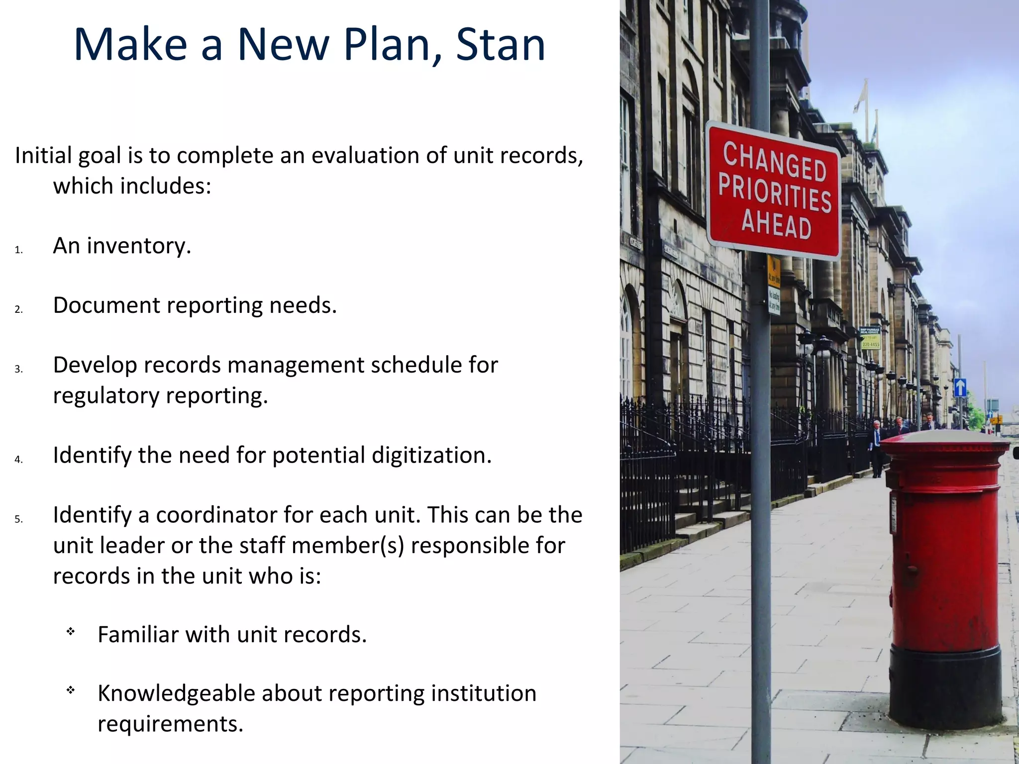 Make a New Plan, Stan
Initial goal is to complete an evaluation of unit records,
which includes:
1. An inventory.
2. Document reporting needs.
3. Develop records management schedule for
regulatory reporting.
4. Identify the need for potential digitization.
5. Identify a coordinator for each unit. This can be the
unit leader or the staff member(s) responsible for
records in the unit who is:

Familiar with unit records.

Knowledgeable about reporting institution
requirements.
 