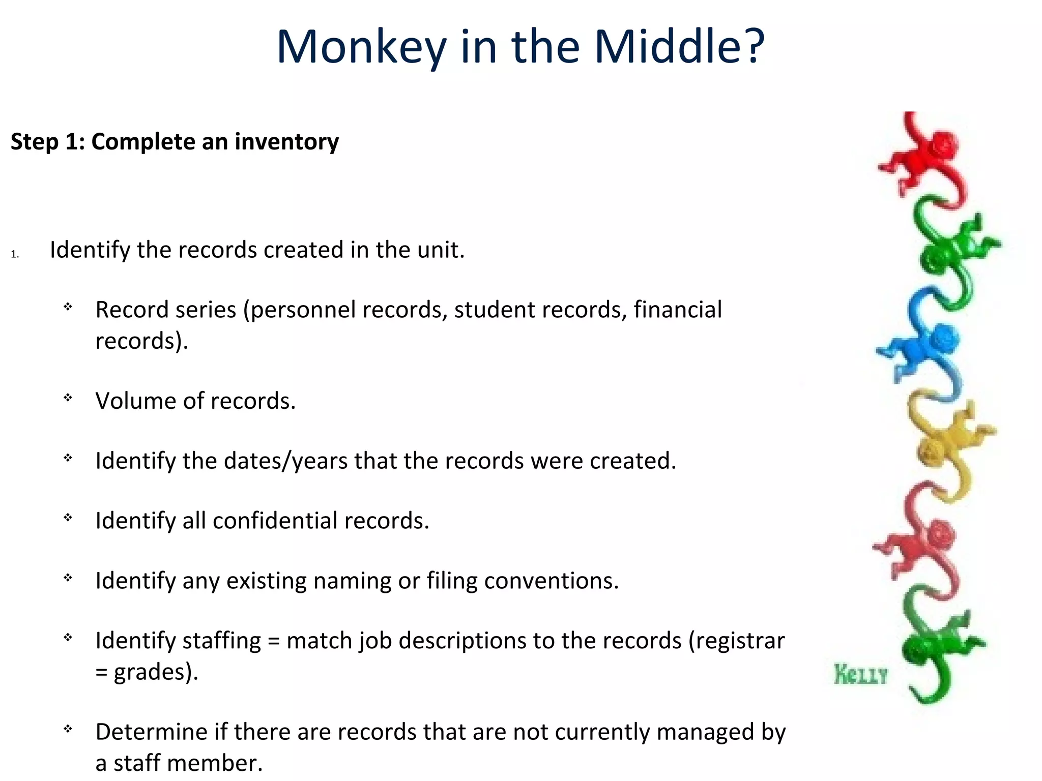 Monkey in the Middle?
Step 1: Complete an inventory
1. Identify the records created in the unit.

Record series (personnel records, student records, financial
records).

Volume of records.

Identify the dates/years that the records were created.

Identify all confidential records.

Identify any existing naming or filing conventions.

Identify staffing = match job descriptions to the records (registrar
= grades).

Determine if there are records that are not currently managed by
a staff member.
 