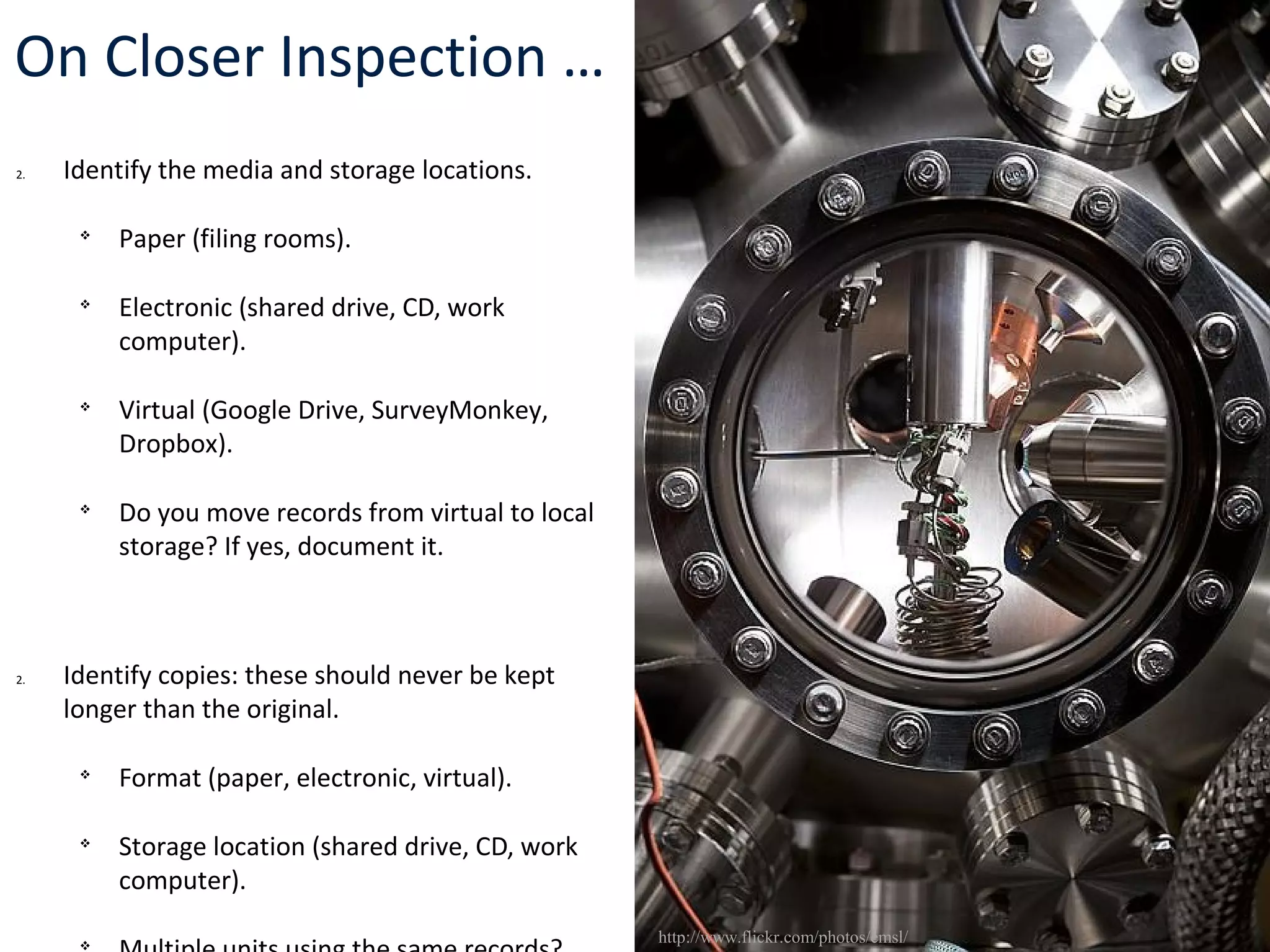 On Closer Inspection …
2. Identify the media and storage locations.

Paper (filing rooms).

Electronic (shared drive, CD, work
computer).

Virtual (Google Drive, SurveyMonkey,
Dropbox).

Do you move records from virtual to local
storage? If yes, document it.
2. Identify copies: these should never be kept
longer than the original.

Format (paper, electronic, virtual).

Storage location (shared drive, CD, work
computer).

http://www.flickr.com/photos/emsl/
 