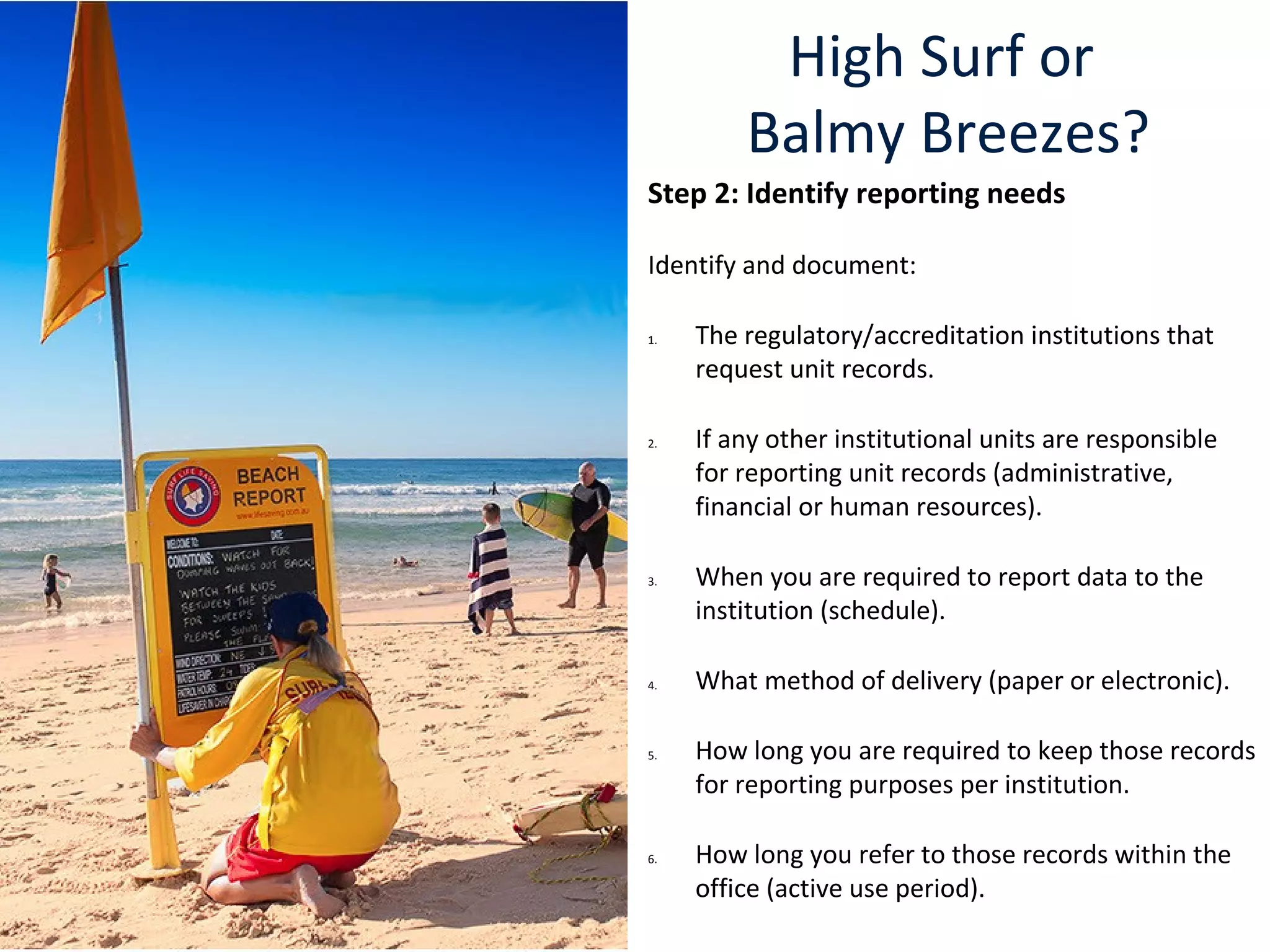High Surf or
Balmy Breezes?
Step 2: Identify reporting needs
Identify and document:
1. The regulatory/accreditation institutions that
request unit records.
2. If any other institutional units are responsible
for reporting unit records (administrative,
financial or human resources).
3. When you are required to report data to the
institution (schedule).
4. What method of delivery (paper or electronic).
5. How long you are required to keep those records
for reporting purposes per institution.
6. How long you refer to those records within the
office (active use period).
 