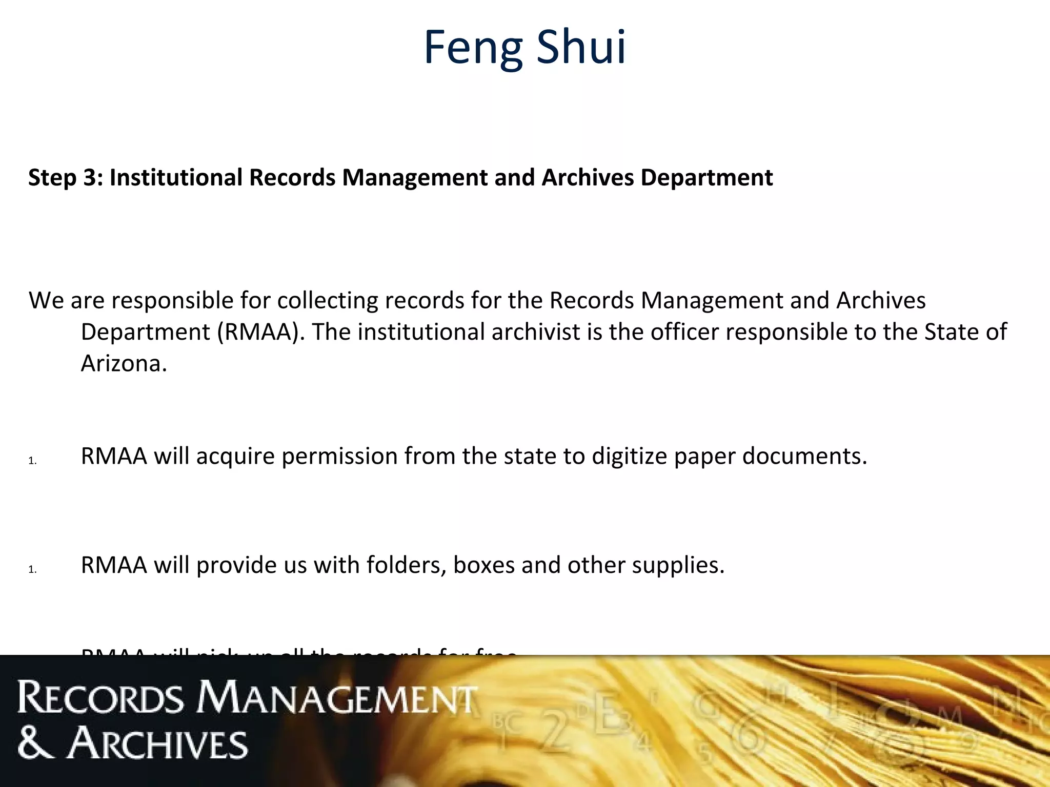 Feng Shui
Step 3: Institutional Records Management and Archives Department
We are responsible for collecting records for the Records Management and Archives
Department (RMAA). The institutional archivist is the officer responsible to the State of
Arizona.
1. RMAA will acquire permission from the state to digitize paper documents.
1. RMAA will provide us with folders, boxes and other supplies.
2. RMAA will pick-up all the records for free.
 