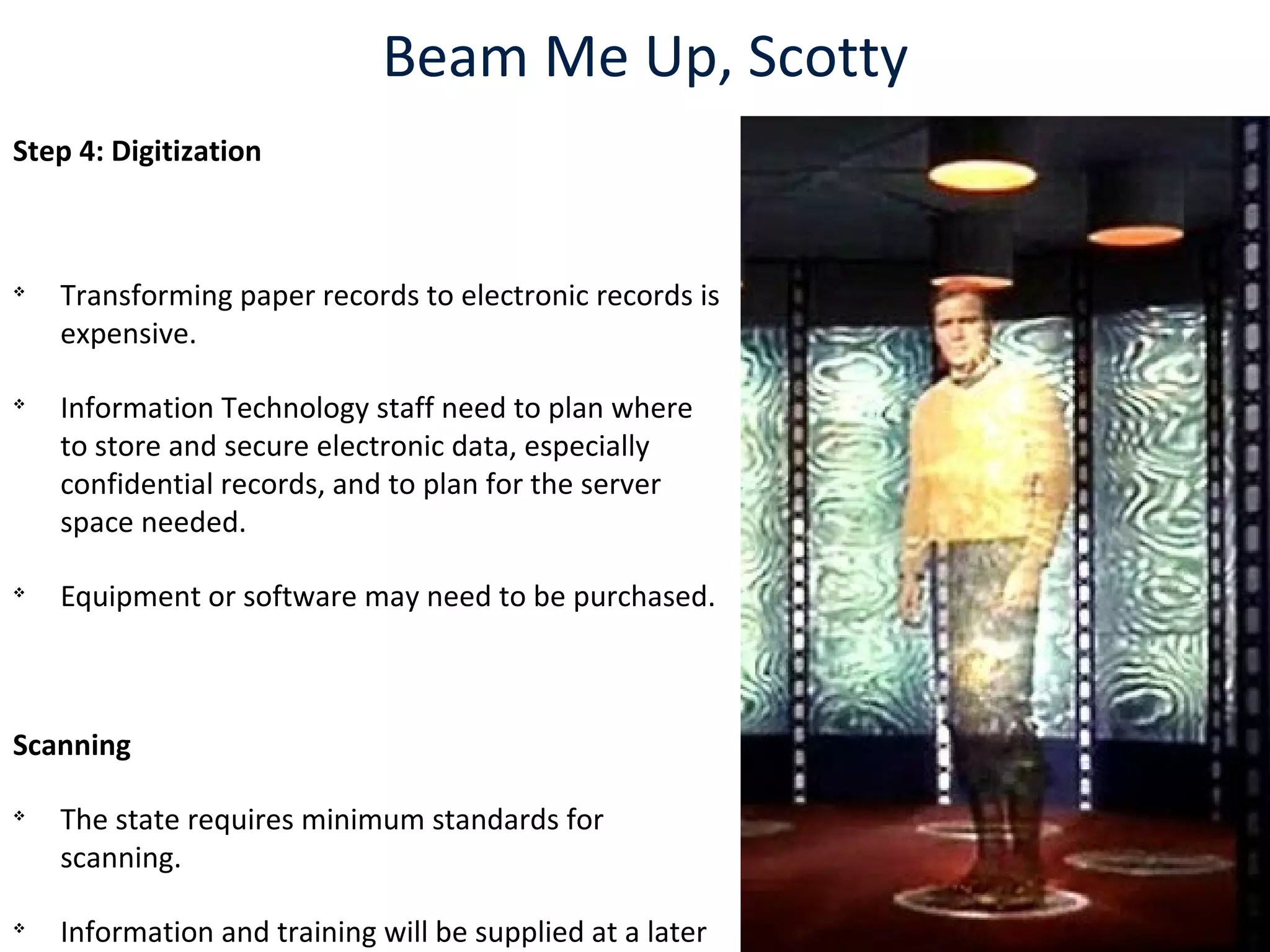Beam Me Up, Scotty
Step 4: Digitization

Transforming paper records to electronic records is
expensive.

Information Technology staff need to plan where
to store and secure electronic data, especially
confidential records, and to plan for the server
space needed.

Equipment or software may need to be purchased.
Scanning

The state requires minimum standards for
scanning.

Information and training will be supplied at a later
 