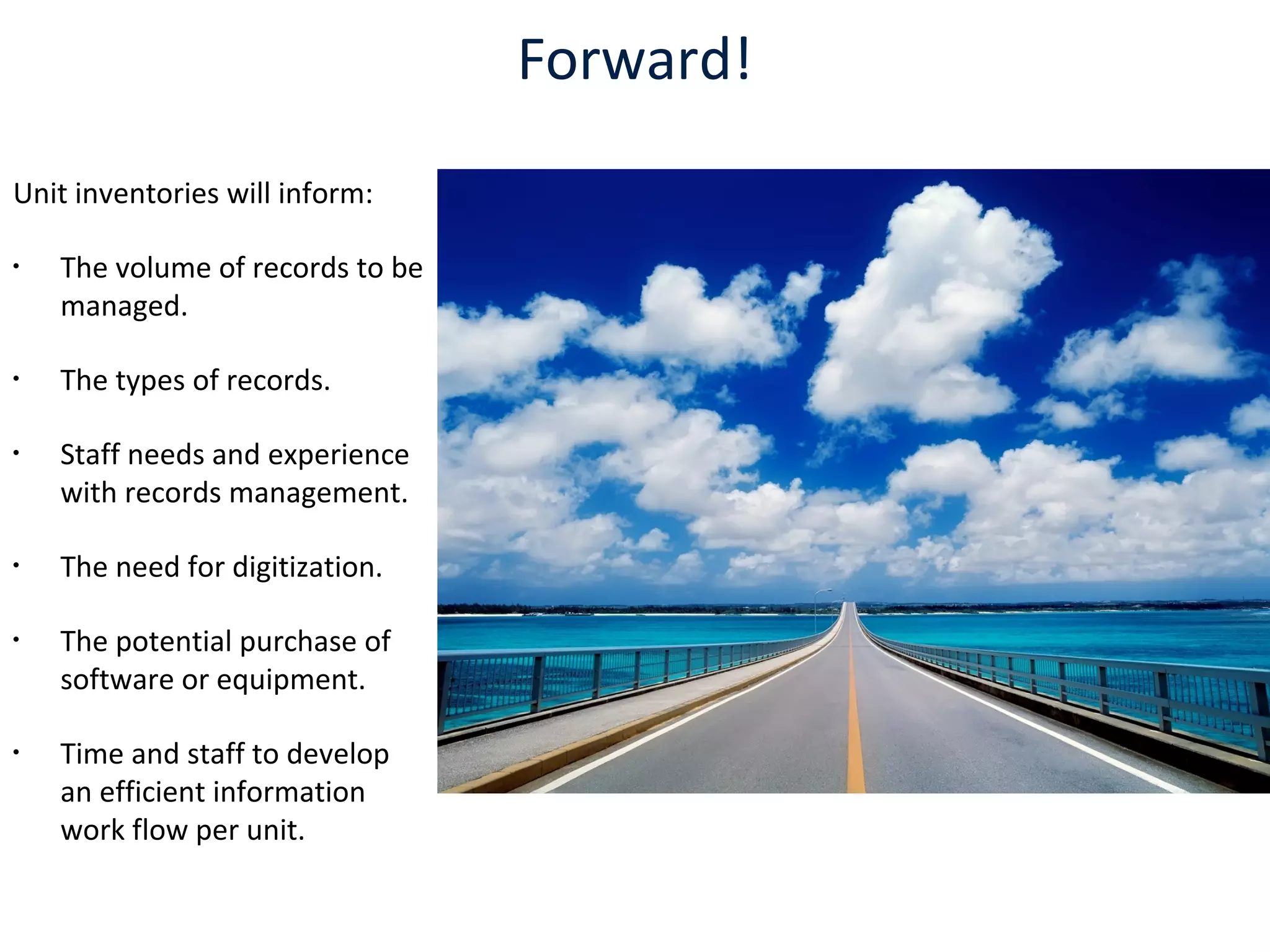 Forward!
Unit inventories will inform:
•
The volume of records to be
managed.
•
The types of records.
•
Staff needs and experience
with records management.
•
The need for digitization.
•
The potential purchase of
software or equipment.
•
Time and staff to develop
an efficient information
work flow per unit.
 