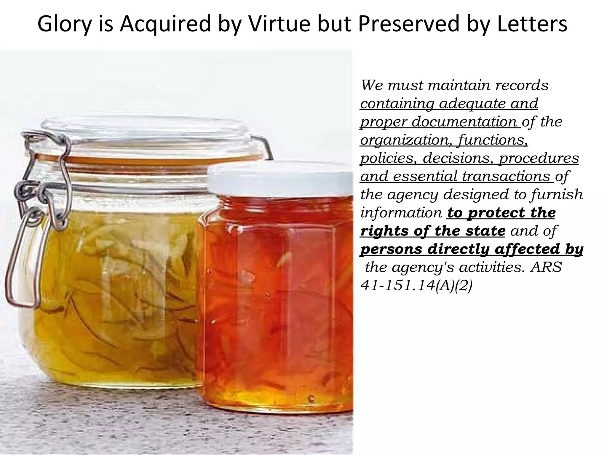 Glory is Acquired by Virtue but Preserved by Letters
We must maintain records
containing adequate and
proper documentation of the
organization, functions,
policies, decisions, procedures
and essential transactions of
the agency designed to furnish
information to protect the
rights of the state and of
persons directly affected by
the agency's activities. ARS
41-151.14(A)(2)
 
