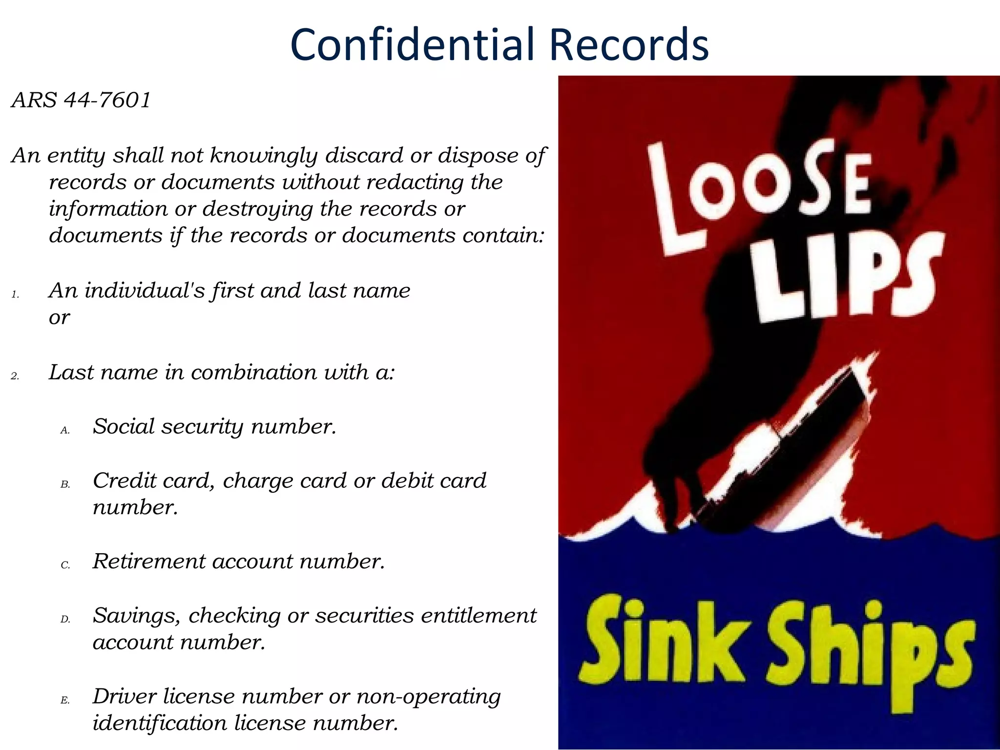 Confidential Records
ARS 44-7601
An entity shall not knowingly discard or dispose of
records or documents without redacting the
information or destroying the records or
documents if the records or documents contain:
1. An individual's first and last name
or
2. Last name in combination with a:
A. Social security number.
B. Credit card, charge card or debit card
number.
C. Retirement account number.
D. Savings, checking or securities entitlement
account number.
E. Driver license number or non-operating
identification license number.
 