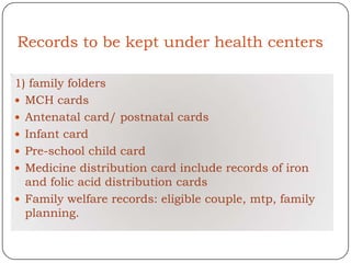 Records to be kept under health centers

1) family folders
 MCH cards
 Antenatal card/ postnatal cards
 Infant card
 Pre-school child card
 Medicine distribution card include records of iron
  and folic acid distribution cards
 Family welfare records: eligible couple, mtp, family
  planning.
 