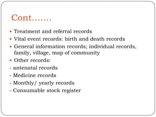Cont…….
 Treatment and referral records
 Vital event records: birth and death records
 General information records; individual records,
  family, village, map of community
 Other records:
- antenatal records
- Medicine records
- Monthly/ yearly records
- Consumable stock register
 