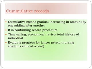 Cummulative records

 Cumulative means gradual increasing in amount by
  one adding after another
 It is continuing record procedure
 Time saving, economical, review total history of
  individual
 Evaluate progress for longer peroid (nursing
  students clinical record)
 