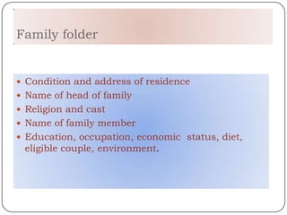 Family folder


 Condition and address of residence
 Name of head of family
 Religion and cast
 Name of family member
 Education, occupation, economic status, diet,
 eligible couple, environment.
 