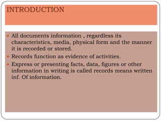 INTRODUCTION


 All documents information , regardless its
  characteristics, media, physical form and the manner
  it is recorded or stored.
 Records function as evidence of activities.
 Express or presenting facts, data, figures or other
  information in writing is called records means written
  inf. Of information.
 