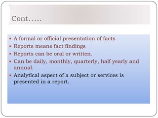 Cont…..

 A formal or official presentation of facts
 Reports means fact findings
 Reports can be oral or written.
 Can be daily, monthly, quarterly, half yearly and
  annual.
 Analytical aspect of a subject or services is
  presented in a report.
 