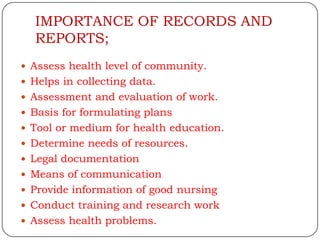 IMPORTANCE OF RECORDS AND
  REPORTS;
 Assess health level of community.
 Helps in collecting data.
 Assessment and evaluation of work.
 Basis for formulating plans
 Tool or medium for health education.
 Determine needs of resources.
 Legal documentation
 Means of communication
 Provide information of good nursing
 Conduct training and research work
 Assess health problems.
 