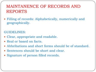 MAINTANENCE OF RECORDS AND
 REPORTS
 Filling of records: Alphabetically, numerically and
 geographically.

GUIDELINES:
 Clear, appropriate and readable.
 Real or based on facts.
 Abbribations and short forms should be of standard.
 Sentences should be short and clear.
 Signature of person filled records.
 