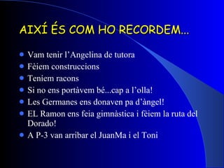 AIXÍ ÉS COM HO RECORDEM... Vam tenir l’Angelina de tutora  Fèiem construccions Teníem racons Si no ens portàvem bé...cap a l’olla! Les Germanes ens donaven pa d’àngel! EL Ramon ens feia gimnàstica i fèiem la ruta del Dorado! A P-3 van arribar el JuanMa i el Toni 