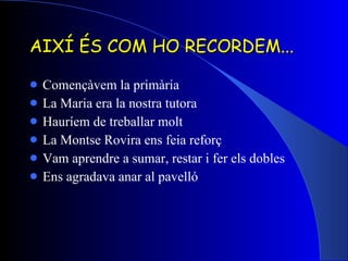 AIXÍ ÉS COM HO RECORDEM... Començàvem la primària La Maria era la nostra tutora Hauríem de treballar molt La Montse Rovira ens feia reforç Vam aprendre a sumar, restar i fer els dobles Ens agradava anar al pavelló 