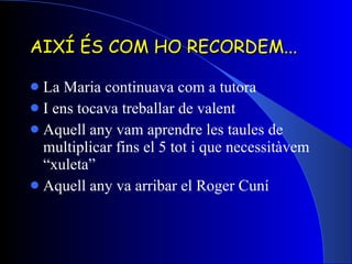 AIXÍ ÉS COM HO RECORDEM... La Maria continuava com a tutora I ens tocava treballar de valent Aquell any vam aprendre les taules de multiplicar fins el 5 tot i que necessitàvem “xuleta” Aquell any va arribar el Roger Cuní 