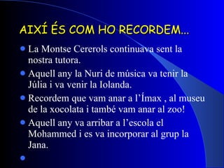 AIXÍ ÉS COM HO RECORDEM... La Montse Cererols continuava sent la nostra tutora. Aquell any la Nuri de música va tenir la Júlia i va venir la Iolanda. Recordem que vam anar a l’Ímax , al museu de la xocolata i també vam anar al zoo! Aquell any va arribar a l’escola el Mohammed i es va incorporar al grup la Jana. 