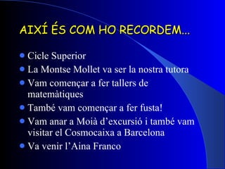 AIXÍ ÉS COM HO RECORDEM... Cicle Superior La Montse Mollet va ser la nostra tutora Vam començar a fer tallers de matemàtiques També vam començar a fer fusta! Vam anar a Moià d’excursió i també vam visitar el Cosmocaixa a Barcelona Va venir l’Aina Franco 