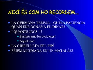 AIXÍ ÉS COM HO RECORDEM... LA GERMANA TERESA ...QUINA PACIÈNCIA QUAN ENS DONAVA EL DINAR! I QUANTS JOCS !!! Sempre amb les bicicletes! Aquell cuc LA GIBRELLETA PEL PIPÍ FÈIEM MIGDIADA EN UN MATALÀS! 