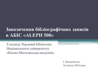 Запозичення бібліографічних записів
в АБІС «ALEPH 500»
З досвіду Наукової бібліотеки
Національного університету
«Києво-Могилянська академія»
І. Баньковська,
16 квітня 2014 року
 