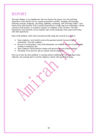 10
REPORT
The major findings or accomplishments that were found in this project were; the marketing
department’s main function are too, organise promotional activities, designing and managing
marketing strategies, budgeting, advertising, publishing and liaising with advertising entities. I also
found out the main functions of the Customer Department is to build long term relationships with the
customers of the business, to respond to enquiries or complaints of the customers. The Sales
Department’s main functions are too, maintain sales record, monitoring stock control and to liaise
with other departments.
Some of the problems which where encountered while doing this research are as follows:
 Some employees were fearfulto answer the questions honestly because of fear of
victimization from their employer.
 Because of certain policies some of the information was withheld because of confidentiality
resulting in inadequate data.
 Some employees had hesitated to conduct said interview because of their workload.
 The timing of my interview did not coincide with the employees’.
One way to solve the above problems is ensuring strictest confidentiality with regarding to data
collection, also ensuring that I’ve met the employees criteria with regards their timing.
 