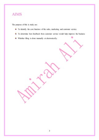2
AIMS
The purpose of this is study are:
To identify the core function of the sales, marketing and customer service.
To determine how feedback from customer service would help improve the business
Whether filing is done manually or electronically.
 