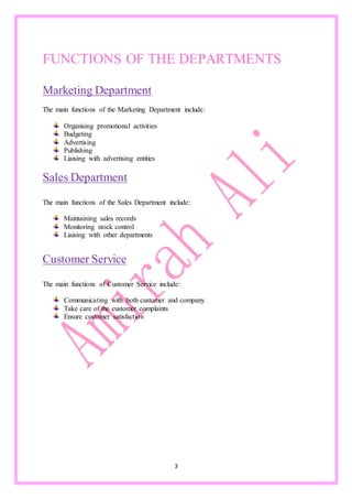3
FUNCTIONS OF THE DEPARTMENTS
Marketing Department
The main functions of the Marketing Department include:
Organising promotional activities
Budgeting
Advertising
Publishing
Liaising with advertising entities
Sales Department
The main functions of the Sales Department include:
Maintaining sales records
Monitoring stock control
Liaising with other departments
Customer Service
The main functions of Customer Service include:
Communicating with both customer and company
Take care of the customer complaints
Ensure customer satisfaction
 