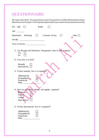 6
QUESTIONNAIRE
My name isAmirahAli.Thisquestionnaireispartof researchfor my Office AdministrationSchool-
BasedAssessmentproject.Itwill be greatlyappreciatedif youanswerthe questionnairehonestly.
Sex: male  female 
Age: ________
Department: Marketing  Customer Service  Sales 
Job title: _________________________
Years of Service: ___________________
1) Are Records and Information Management done in your company?
Yes 
No 
2) If yes how is it done?
Manually 
Electronically 
3) If done manually how is it organized?
Alphabetically 
Geographically 
Numerically 
Other _________________
4) How are your filing cabinets and supplies organized?
Horizontal 
Vertical 
Lateral 
Open shelves 
5) If done electronically how is it organized?
Alphabetically 
Geographically 
Numerically 
Other _________________
 