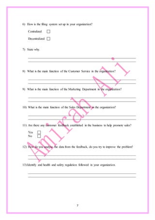 7
6) How is the filing system set up in your organization?
Centralized 
Decentralized 
7) State why.
_____________________________________________________________________
_____________________________________________________________________
8) What is the main function of the Customer Service in the organization?
_____________________________________________________________________
_____________________________________________________________________
9) What is the main function of the Marketing Department in the organization?
_____________________________________________________________________
_____________________________________________________________________
10) What is the main function of the Sales Department in the organization?
_____________________________________________________________________
_____________________________________________________________________
11) Are there any customer feedback established in the business to help promote sales?
Yes 
No 
12) How do you analyse the data from the feedback, do you try to improve the problem?
_____________________________________________________________________
_____________________________________________________________________
13) Identify and health and safety regulation followed in your organization.
_____________________________________________________________________
_____________________________________________________________________
 