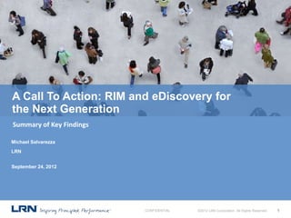 A Call To Action: RIM and eDiscovery for
the Next Generation
Summary of Key Findings

Michael Salvarezza
LRN


September 24, 2012




                          CONFIDENTIAL   ©2012 LRN Corporation. All Rights Reserved.   1
 