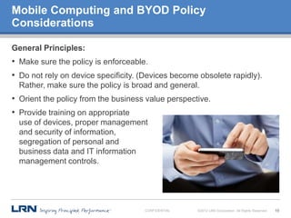 Mobile Computing and BYOD Policy
Considerations

General Principles:
• Make sure the policy is enforceable.
• Do not rely on device specificity. (Devices become obsolete rapidly).
  Rather, make sure the policy is broad and general.
• Orient the policy from the business value perspective.
• Provide training on appropriate
  use of devices, proper management
  and security of information,
  segregation of personal and
  business data and IT information
  management controls.




                                     CONFIDENTIAL   ©2012 LRN Corporation. All Rights Reserved.   10
 